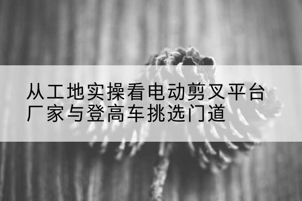 浮梁电动剪叉升降平台厂家-从工地实操看电动剪叉平台厂家与登高车挑选门道