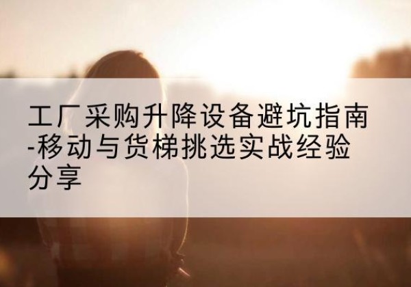浮梁移动式升降机怎么选-工厂采购升降设备避坑指南-移动与货梯挑选实战经验分享