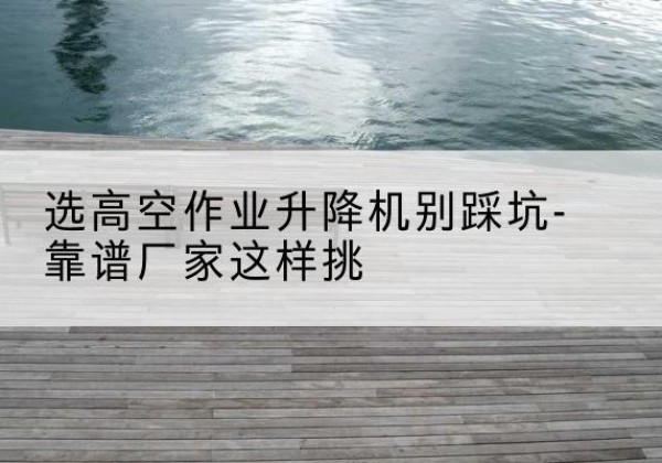 浮梁剪叉式升降机厂家-选高空作业升降机别踩坑-靠谱厂家这样挑