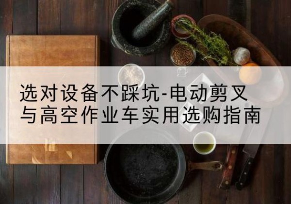 浮梁电动剪叉升降平台怎么选-选对设备不踩坑-电动剪叉与高空作业车实用选购指南