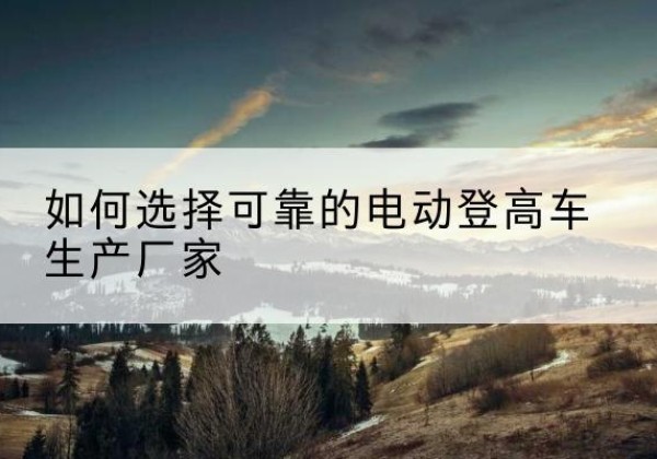 浮梁电动登高车厂家-如何选择可靠的电动登高车生产厂家