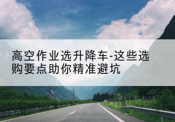 浮梁升降车厂家-高空作业选升降车-这些选购要点助你*避坑