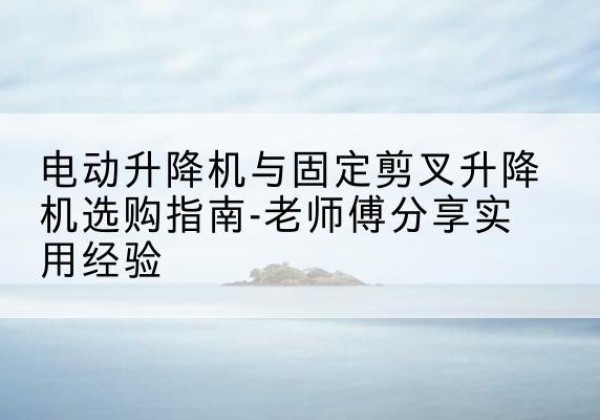 浮梁电动升降机怎么选-电动升降机与固定剪叉升降机选购指南-老师傅分享实用经验