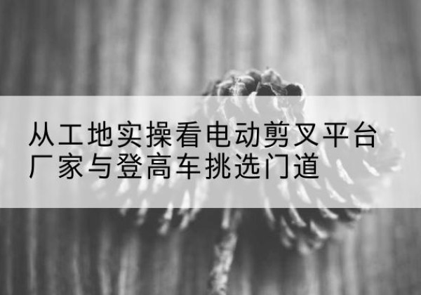 浮梁电动剪叉升降平台厂家-从工地实操看电动剪叉平台厂家与登高车挑选门道