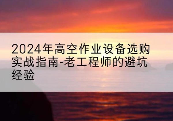 浮梁高空作业升降机厂家推荐-2024年高空作业设备选购实战指南-老工程师的避坑经验